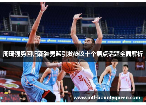 周琦强势回归新疆男篮引发热议十个焦点话题全面解析