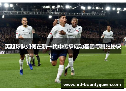 英超球队如何在新一代中传承成功基因与制胜秘诀 英超球队如何在新一代中传承成功基因与制胜秘诀