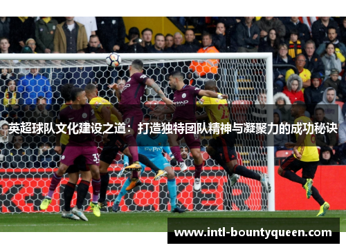 英超球队文化建设之道:打造独特团队精神与凝聚力的成功秘诀 英超球队文化建设之道:打造独特团队精神与凝聚力的成功秘诀
