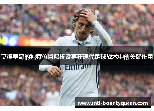 莫德里奇的独特位置解析及其在现代足球战术中的关键作用 莫德里奇的独特位置解析及其在现代足球战术中的关键作用