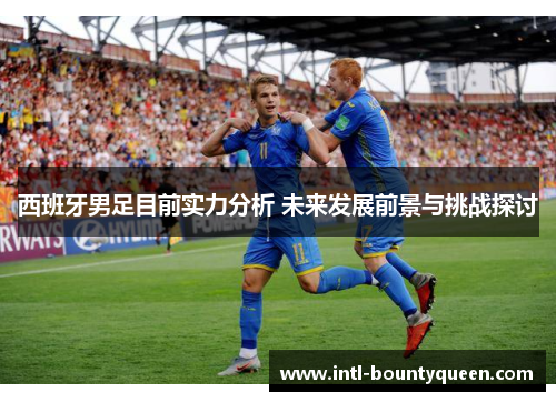 西班牙男足目前实力分析 未来发展前景与挑战探讨