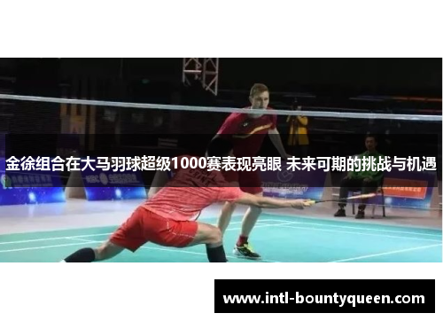 金徐组合在大马羽球超级1000赛表现亮眼 未来可期的挑战与机遇 金徐组合在大马羽球超级1000赛表现亮眼 未来可期的挑战与机遇