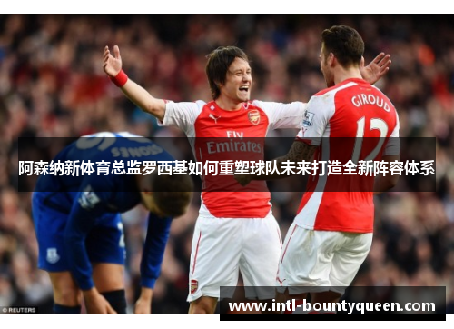 阿森纳新体育总监罗西基如何重塑球队未来打造全新阵容体系