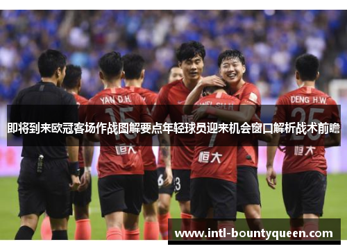 即将到来欧冠客场作战图解要点年轻球员迎来机会窗口解析战术前瞻 即将到来欧冠客场作战图解要点年轻球员迎来机会窗口解析战术前瞻
