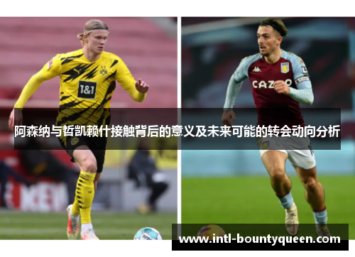 阿森纳与哲凯赖什接触背后的意义及未来可能的转会动向分析