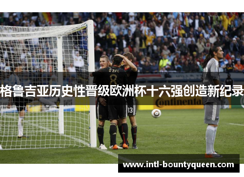 格鲁吉亚历史性晋级欧洲杯十六强创造新纪录