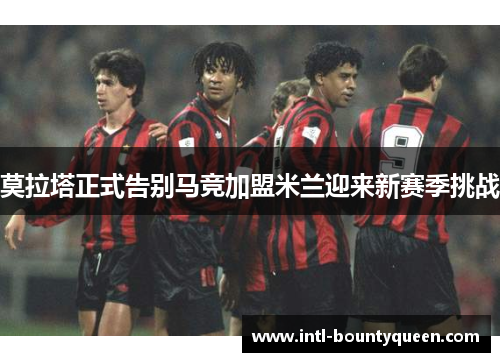 莫拉塔正式告别马竞加盟米兰迎来新赛季挑战 莫拉塔正式告别马竞加盟米兰迎来新赛季挑战