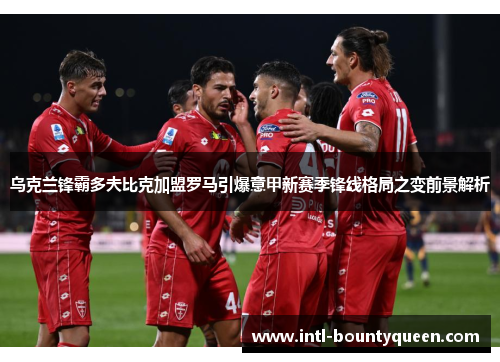 乌克兰锋霸多夫比克加盟罗马引爆意甲新赛季锋线格局之变前景解析