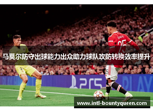 马莫尔防守出球能力出众助力球队攻防转换效率提升 马莫尔防守出球能力出众助力球队攻防转换效率提升