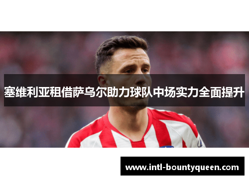 塞维利亚租借萨乌尔助力球队中场实力全面提升 塞维利亚租借萨乌尔助力球队中场实力全面提升
