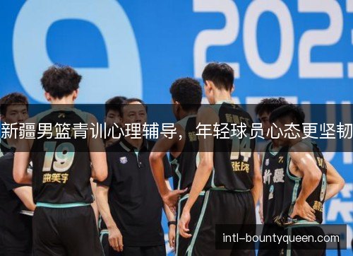 新疆男篮青训心理辅导，年轻球员心态更坚韧