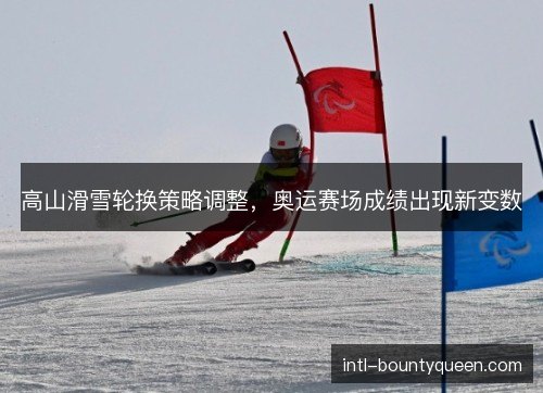 高山滑雪轮换策略调整,奥运赛场成绩出现新变数 高山滑雪轮换策略调整,奥运赛场成绩出现新变数